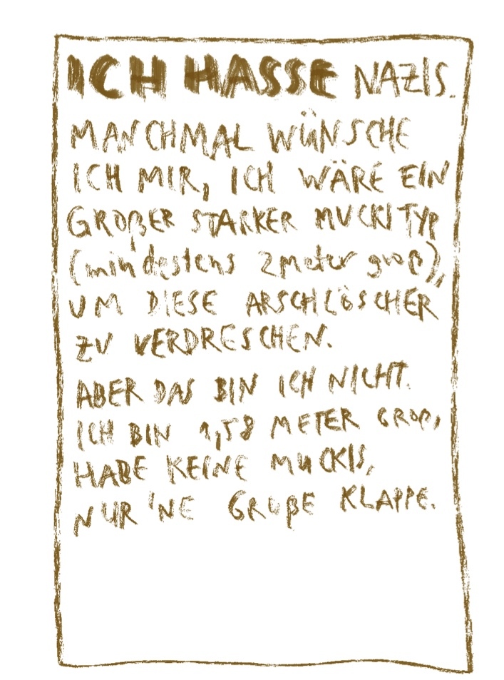 Ich hasse Nazis. Manchmal wünsche ich mir, ich wäre ein großer starker Muckityp (mindestens 2 Meter groß), um diese Arschlöcher zu verdreschen. Aber das bin ich nicht. Ich bin 1,58 Meter groß, habe keine Muckis, nur  ne große Klappe.