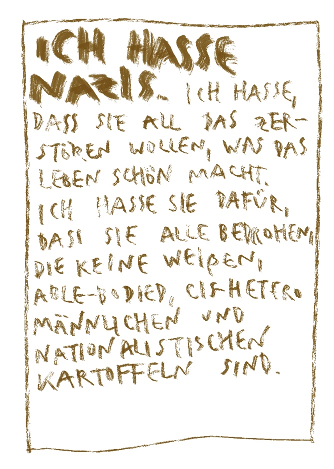 Ich hasse Nazis. Ich hasse, dass sie all das zerstören wollen, was das Leben schön macht. Ich hasse sie dafür, dass sie alle bedrohen, die keine weißen, alle-bodied, cis-hetero männlichen und nationalistischen Kartoffel sind. 