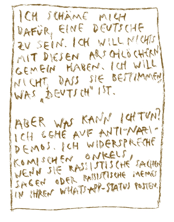 Ich schäme mich dafür, eine Deutsche zu sein. Ich will mit diesen Arschlöchern nichts gemein haben. Ich will nicht, dass sie bestimmen, was „deutsch“ ist. Aber was kann ich tun?Ich gehe auf Anti-Nazi-Demos, Ich widerspreche komischen Onkelns, wenn sie rassistische Sachen sagen oder rassistische Memes in ihrem WhatsApp Status posten.