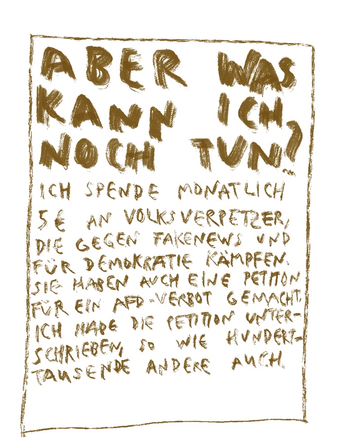 Aber was kann ich noch tun? Ich spende monatlich 5€ an Volksverpetzer, die gegen Fakenews und für Demokratie kämpfen. Sie haben auch eine Petition für ein AfD-Verbot gemacht. Ich habe die Petition unterschrieben, so wie hunderttausende andere auch.