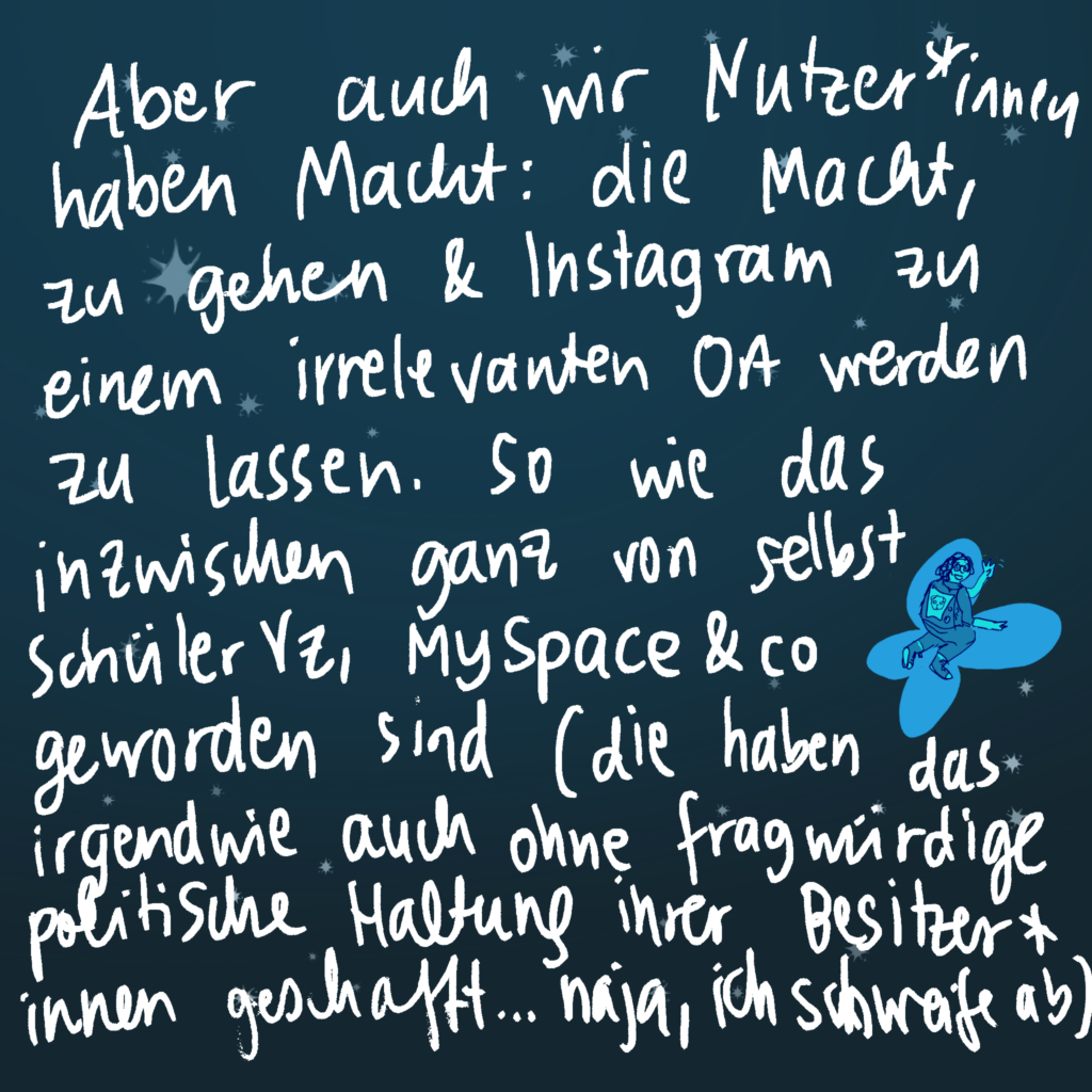 Aber auch wir Nutzer*innen haben Macht: Die Macht, zu gehen und Instagram zu einem irrelevanten Ort werden zu lassen. So wie das inzwischen ganz von sebst SchülerVZ, MySpace und co geworden sind - die haben das irgendwie auch ohne fragwürdige politische Haltung ihrer Besitzer*inmen geschafft... naja ich schweife ab.