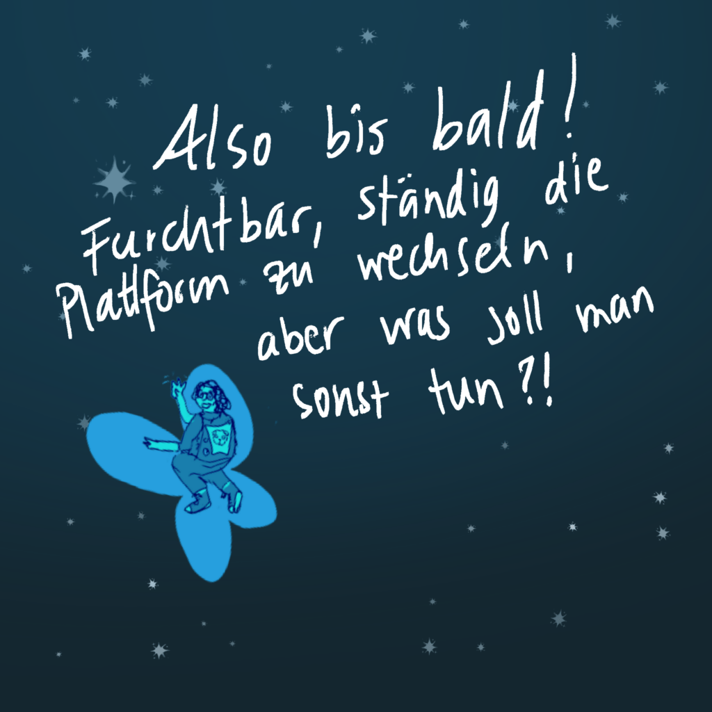 Also bis bald! Furchtbar, ständig die Plattform zu wechseln, aber was soll man sonst tun?!