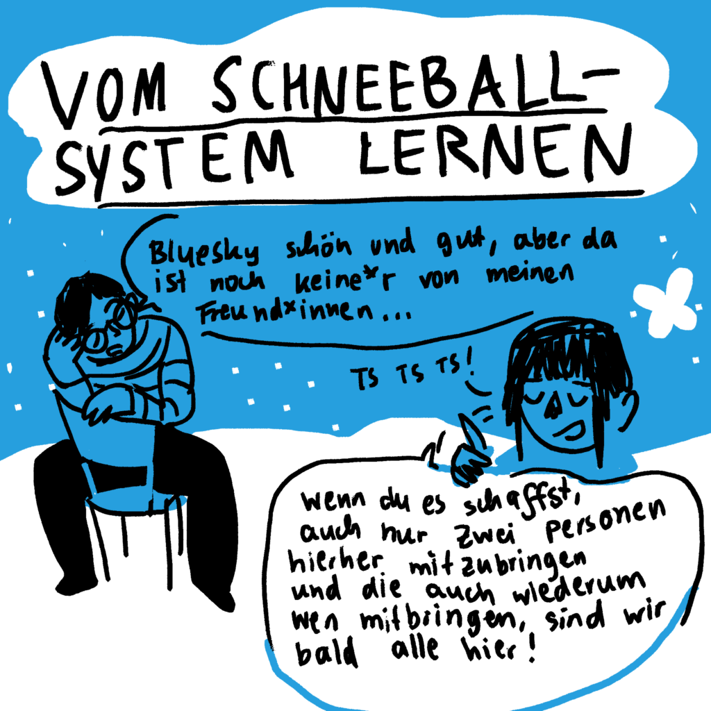 Vom Schnneballsystem lernen. Person1: Bluesky schön und gut, aber da ist noch keine*r von meinen Freund*innen.
Person2. Ts, ts, ts! Wenn du es schaffst, auch nur zwei Personen hierher mitzubringen und die auch wiederum wen mit ringen, sind wir bald alle hier!