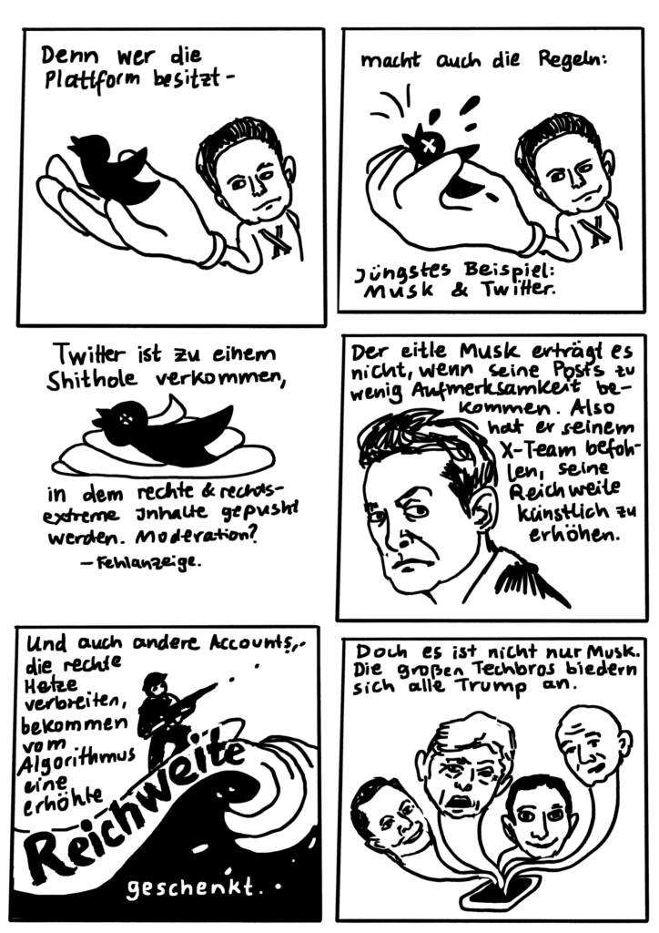 Seite 2
Panel 4: Zeichnung Elon Musk mit riesiger Habd, in der der Twittervogel sitzt. Text darüber "Denn wer die Plattform besitzt..."
Panel 5 Text: "macht auch die Regeln. Jüngstes Beispiel: Musk und Twitter." Dazu fast dieslebe Zeichnung wie vorhin, nur dass Musk seine Hand zu einer Faust ballt und den Twitter-Vogel darin zerquetscht.
Panel 6 Bild: Toter Vogel auf einem Scheißhaufen. Text dazu: "Twitter ist zu einem Shithole verkommen, in dem rechte und rechtsextreme Inhalte gepusht werden. Moderation? Fehlanzeige.
Panel 7 Bild: Schmollender Musk von der Seite, den Kopf der Betrachter*in zugewandt. Hochgezogene Augenbraue. Text: "Der eitle Musk erträgt es nicht, wenn seine Posts zu wenig Aufmerksamkeit bekommen. Also hat er seinem Team befohlen, seine Reichweite künstlich zu erhöhen."
Panel 8 Text: "Und auch andere Accounts, die rechte Hetze verbreiten, bekommen vom Algorithmus eine erhöhte Reichweite geschenkt." Bild: Person mit Gewehr, auf einer hohen Welle reitend - das Wort "Reichweite" aus dem Text ist genau auf der steigenenden Wellenkante platziert.
Panel 9 Text: "Doch es ist jicht nur Musk. Die großen Techbros biedern sich alle Trump an. Bild. Smartphone aus dem vier Köpfe mit sehr langen Hälsen aufsteigen, ein bisschen wie bei der antiken Hydra. Die Köpfe erinnern an Musk, Trump, Zuckerberg und Bezos.