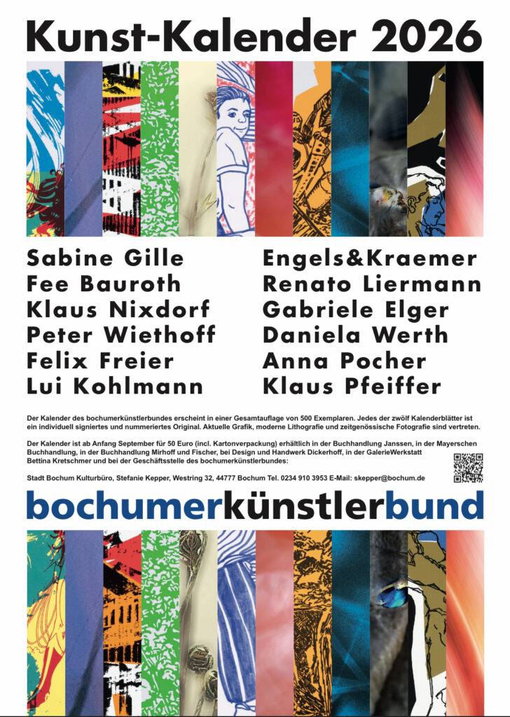 Teaser Bild für den Kalender.
Kunst-Kalender 2026
Sabine Gille
Engels& Kraemer
Fee Bauroth
Renato Liermann
Klaus Nixdorf
Gabriele Elger
Peter Wiethoff
Daniela Werth
Felix Freier
Anna Pocher
Lui Kohlmann
Klaus Pfeiffer
Der Kalender des bochumerkünstlerbundes erscheint in einer Gesamtauflage von 500 Exemplaren. Jedes der zwölf Kalenderblätter ist ein individuell signiertes und nummeriertes Original. Aktuelle Grafik, moderne Lithografie und zeitgenössische Fotografie sind vertreten.
Der Kalender ist ab Anfang September für 50 Euro (incl. Kartonverpackung) erhältlich in der Buchhandlung Janssen, in der Mayerschen Buchhandlung, in der Buchhandlung Mirhoff und Fischer, bei Design und Handwerk Dickerhoff, in der GalerieWerkstatt Bettina Kretschmer und bei der Geschäftsstelle des bochumerkünstlerbundes:
Stadt Bochum Kulturbüro, Stefanie Kepper, Westring 32, 44777 Bochum Tel. 0234 910 3953 E-Mail: skepper@bochum.de bochumerkünstlerbund