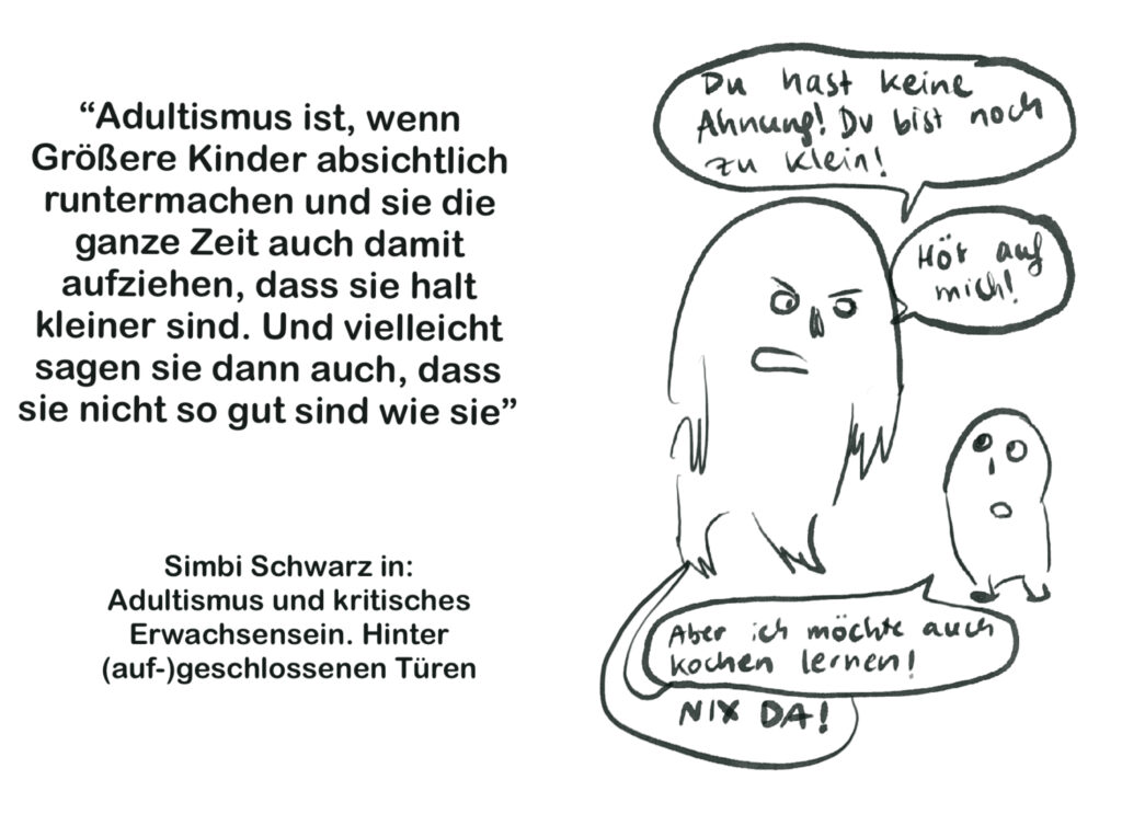 Links steht ein Zitat, rechts ein Comic mit Flauschwesen.
Zitat von Simbi Schwarz: „Adultismus ist, wenn Größere Kinder absichtlich runtermachen und sie die ganze Zeit auch damit aufziehen, dass sie halt kleiner sind. Und vielleicht sagen sie dann auch, dass sie nicht so gut sind wie sie.“ Das Zitat stammt aus dem Buch: Adultismus und kritisches Erwachsensein: Hinter (auf-)geschlossenen Türen.
Rechts der Comic mit den Flauschwesen im Dialog. Das Große sagt: „Du hast keine Ahnung, du bist noch zu klein“ Hör auf mich!“
Das Kleine sagt: „Aber ich möchte auch kochen lernen!“
Das Große schreit in Großbuchstaben: „Nix da!“ 