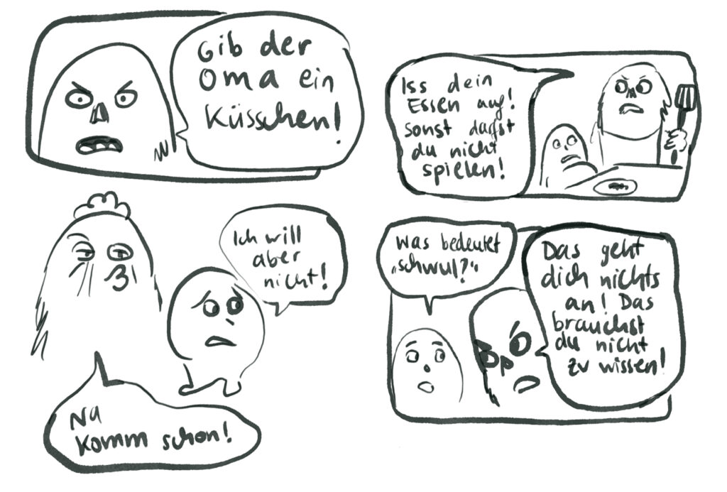 Mehrere Situationen als Comic. Szene 1: Großes Flauschwesen sagt: „Gib dr Oma ein Küsschen!“ Das kleine Flauschwesen sagt: „Ich will aber nicht!“ und schaut traurig-verzweifelt drein. Die Oma spitzt den Kussmund und sagt: „Na komm schon!“ Szene 2: Die beiden Flauschwesen um einen Tisch. Das kleine Flauschwesen hat einen Teller vor sich und sieht satt aus. Das große Flauschwesen hat einen Pfannenwender in der Hand und droht: „Iss dein Essen auf! Sonst darfst du nicht spielen!“. Szene 3: Das kleine Flauschwesen versucht dem großen Flauschwesen eine Frage zu stellen: „Was bedeutet schwul?“-. Das große Flauschwesen reagiert zornig und sagt: „ Das geht dich nichts an. Das brauchst du nicht zu wissen.