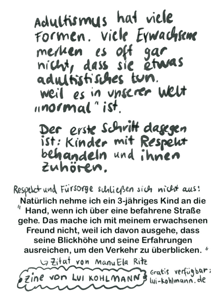Adultismus hat viele Formen. Viele Erwachsene merken oft gar nicht, dass sie etwas adultistisches tun. Weil es in unserer Welt „normal“ ist. Der erste Schritt dagegen ist: Kinder mit Respekt behandeln und ihnen zuhören. Respekt und Fürsorge schließen sich nicht aus: (Hier kommt ein Zitat von ManuEla Ritz):

„Natürlich nehme ich ein 3-jähriges Kind an die Hand, wenn ich über eine befahrene Straße gehe. Das mache ich mit meinem erwachsenen Freund nicht, weil ich davon ausgehe, dass seine Blickhöhe und seine Erfahrungen ausreichen, um den Verkehr zu überblicken.“

Zine von Lui Kohlmann. Gratis verfügbar: https://lui-kohlmann.de